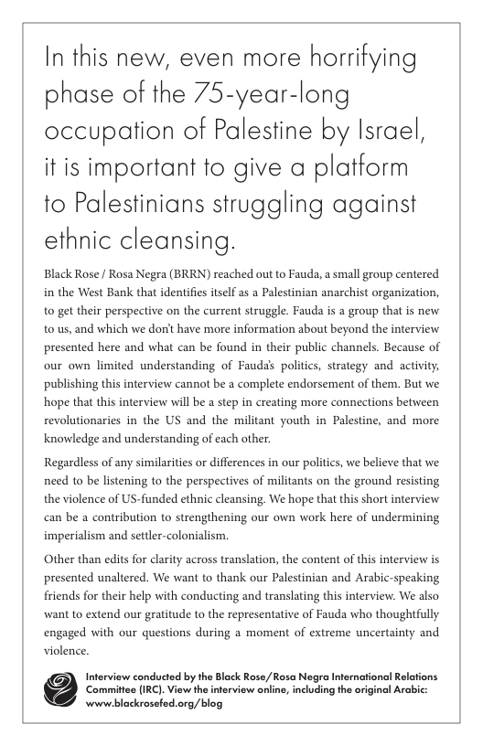 In this new, even more horrifying phase of the 75-year-long occupation of Palestine by Israel, it is important fo give a platform to Palestinians struggling against ethnic cleansing. Black Rose / Rosa Negra (BRRN) reached out to Fauda, a small group centered in the West Bank that identifies itself s a Palestinian anarchist organization, to get their perspective on the current struggle. Fauda is a group that is new to us, and which we don’t have more information about beyond the interview presented here and what can be found in their public channels. Because of our own limited understanding of Fauda’s politics, strategy and activity; publishing this interview cannot be a complete endorsement of them. But we hope that this interview will be a step in creating more connections between revolutionaries in the US and the militant youth in Palestine, and more knowledge and understanding of each other. Regardless of any similarities or differences in our politics, we believe that we need to be listening to the perspectives of militants on the ground resisting the violence of US-funded ethnic cleansing. We hope that this short interview can be a contribution to strengthening our own work here of undermining imperialism and settler-colonialism Other than edits for clarity across translation, the content of this interview is presented unaltered. We want to thank our Palestinian and Arabic-speaking friends for their help with conducting and translating this interview. We also want to extend our gratitude to the representative of Fauda who thoughtfully engaged with our questions during a moment of extreme uncertainty and violence. Interview conducted by the Black Rose,/Rosa Negra Internationl Relations ‘Committes IRC). View the interview online, including he orginol Arabic: wwww blackrosefed.org/blog